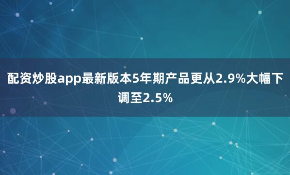配资炒股app最新版本5年期产品更从2.9%大幅下调至2.5%