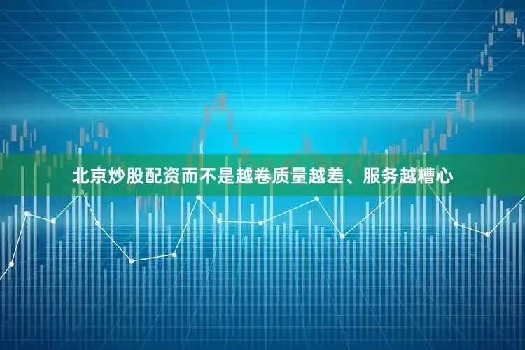 北京炒股配资而不是越卷质量越差、服务越糟心