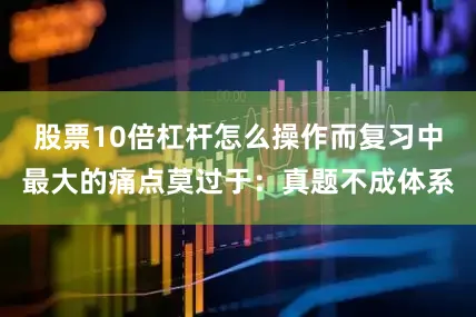 股票10倍杠杆怎么操作而复习中最大的痛点莫过于:真题不成体系