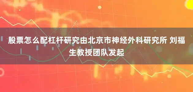 股票怎么配杠杆研究由北京市神经外科研究所 刘福生教授团队发起