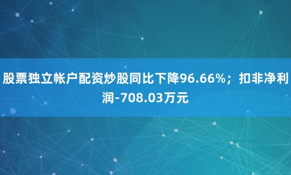 股票独立帐户配资炒股同比下降96.66%；扣非净利润-708.03万元