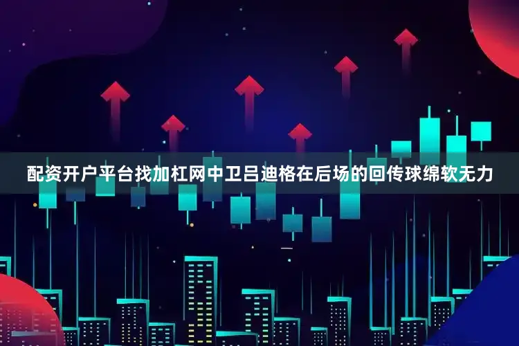 配资开户平台找加杠网中卫吕迪格在后场的回传球绵软无力