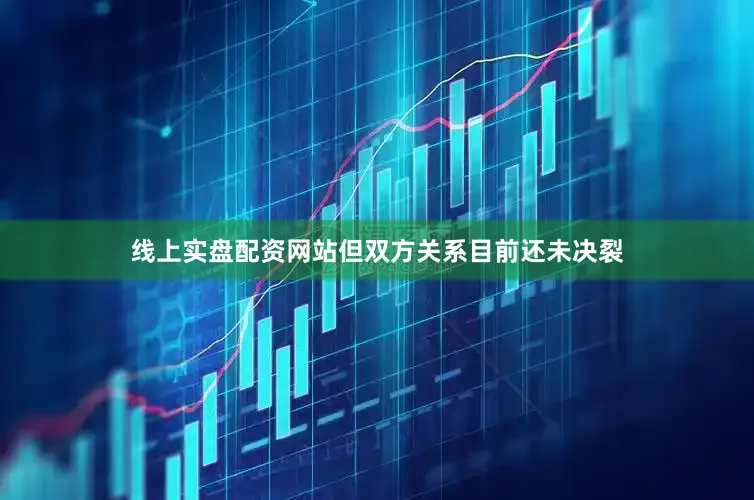 线上实盘配资网站但双方关系目前还未决裂