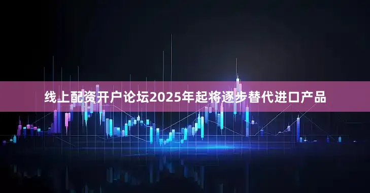 线上配资开户论坛2025年起将逐步替代进口产品