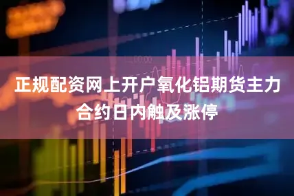 正规配资网上开户氧化铝期货主力合约日内触及涨停