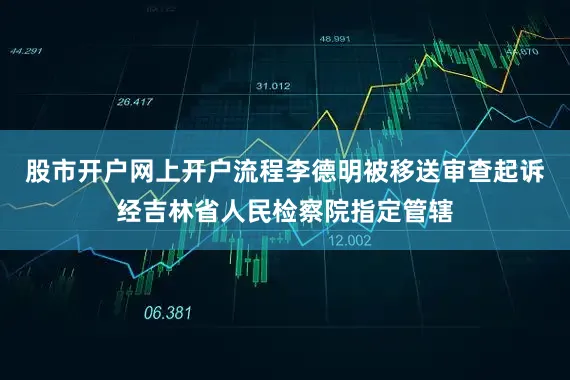 股市开户网上开户流程李德明被移送审查起诉经吉林省人民检察院指定管辖