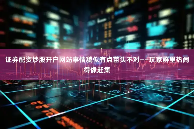 证券配资炒股开户网站事情貌似有点苗头不对——玩家群里热闹得像赶集