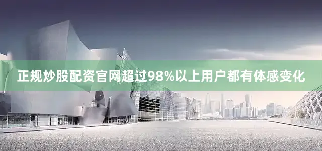 正规炒股配资官网超过98%以上用户都有体感变化