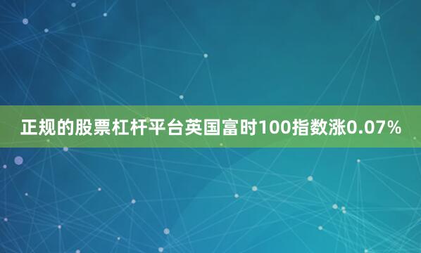正规的股票杠杆平台英国富时100指数涨0.07%
