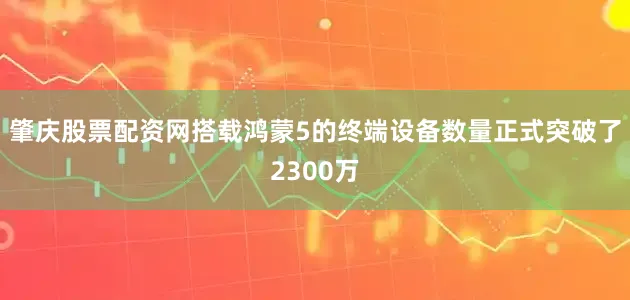 肇庆股票配资网搭载鸿蒙5的终端设备数量正式突破了2300万